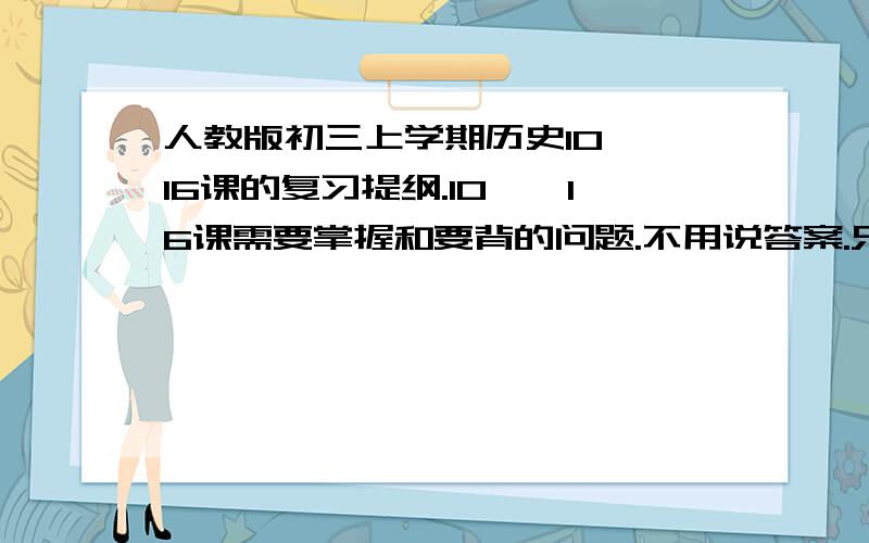 人教版初三上学期历史10——16课的复习提纲.10——16课需要掌握和要背的问题.不用说答案.只要说第几课,例：第十课,文艺复兴的意义.列举出来.