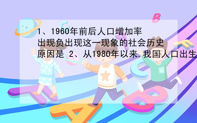 1、1960年前后人口增加率出现负出现这一现象的社会历史原因是 2、从1980年以来,我国人口出生率和死亡率总体呈下降趋势,这个主要得益于哪些政策的实施