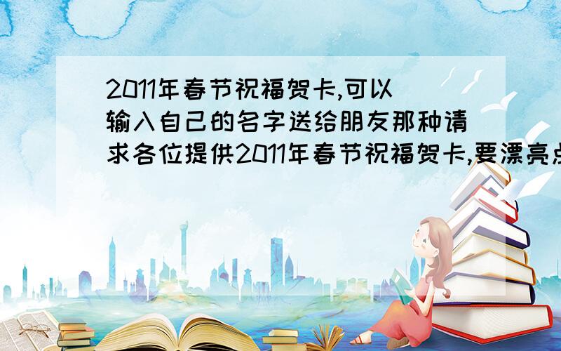 2011年春节祝福贺卡,可以输入自己的名字送给朋友那种请求各位提供2011年春节祝福贺卡,要漂亮点,送给朋友的,谢谢了