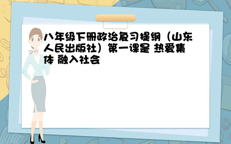 八年级下册政治复习提纲（山东人民出版社）第一课是 热爱集体 融入社会