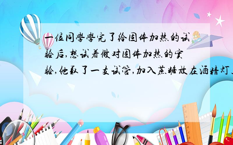 一位同学学完了给固体加热的试验后,想试着做对固体加热的实验,他取了一支试管,加入蔗糖放在酒精灯上加热,但过了一会儿,却发现试管炸裂.请分析可能造成试管炸裂的原因.还问下与题目无