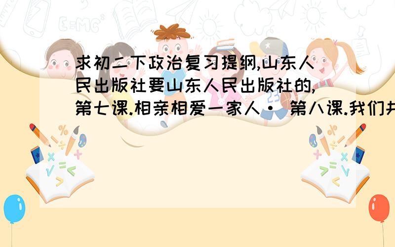 求初二下政治复习提纲,山东人民出版社要山东人民出版社的,第七课.相亲相爱一家人· 第八课.我们共有一个家· 第九课.在交往中完善自我