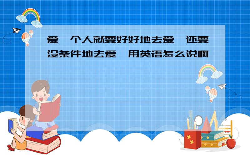 爱一个人就要好好地去爱,还要没条件地去爱,用英语怎么说啊