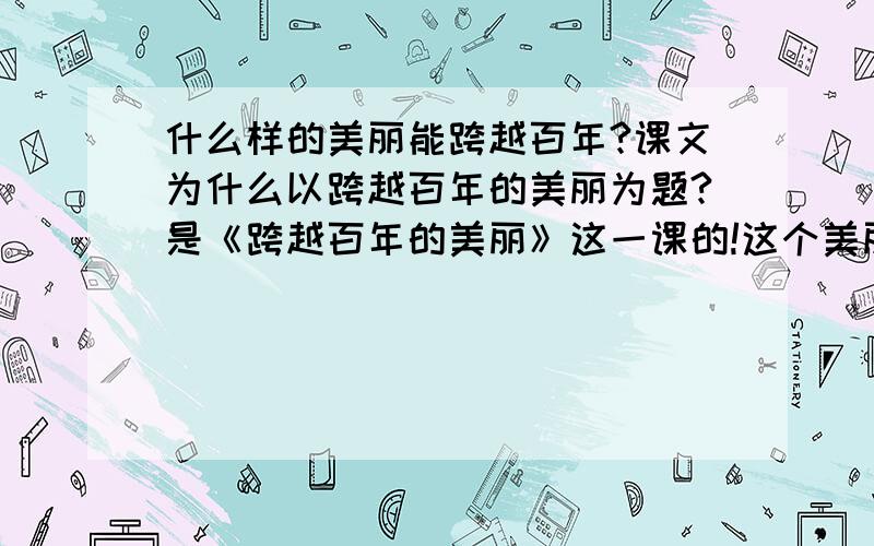 什么样的美丽能跨越百年?课文为什么以跨越百年的美丽为题?是《跨越百年的美丽》这一课的!这个美丽有什么含义