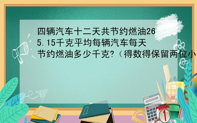 四辆汽车十二天共节约燃油265.15千克平均每辆汽车每天节约燃油多少千克?（得数得保留两位小数 ）