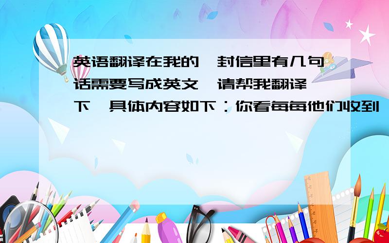 英语翻译在我的一封信里有几句话需要写成英文,请帮我翻译一下,具体内容如下：你看每每他们收到一封情书时都欢快地笑开了眼激动不已的献上一个吻再拆开来念然而我却只能让爸爸妈妈