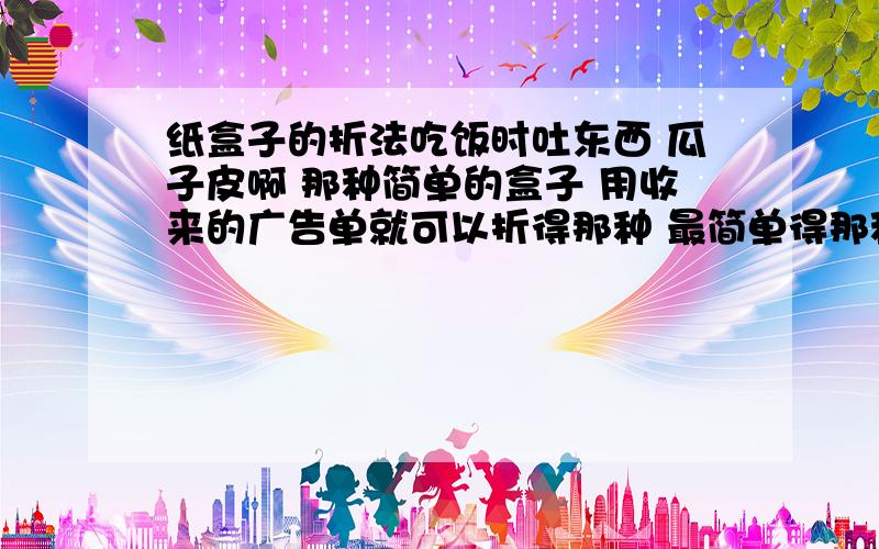 纸盒子的折法吃饭时吐东西 瓜子皮啊 那种简单的盒子 用收来的广告单就可以折得那种 最简单得那种