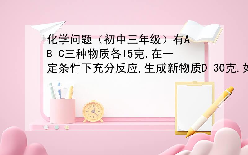 化学问题（初中三年级）有A B C三种物质各15克,在一定条件下充分反应,生成新物质D 30克.如加10克的A,A与C刚好完全反应.求参加反应的B与C的质量比是多少?