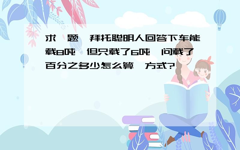 求一题　拜托聪明人回答下车能载8吨　但只载了6吨　问载了百分之多少怎么算　方式?