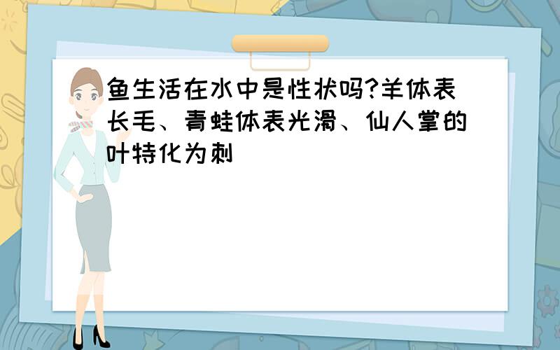 鱼生活在水中是性状吗?羊体表长毛、青蛙体表光滑、仙人掌的叶特化为刺