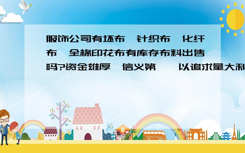 服饰公司有坯布、针织布、化纤布、全棉印花布有库存布料出售吗?资金雄厚,信义第一,以追求量大利薄为宗旨 ,再续成为行业龙头,我们随时能拍板成交.欢迎您来电洽谈! (随时上门收购） 联