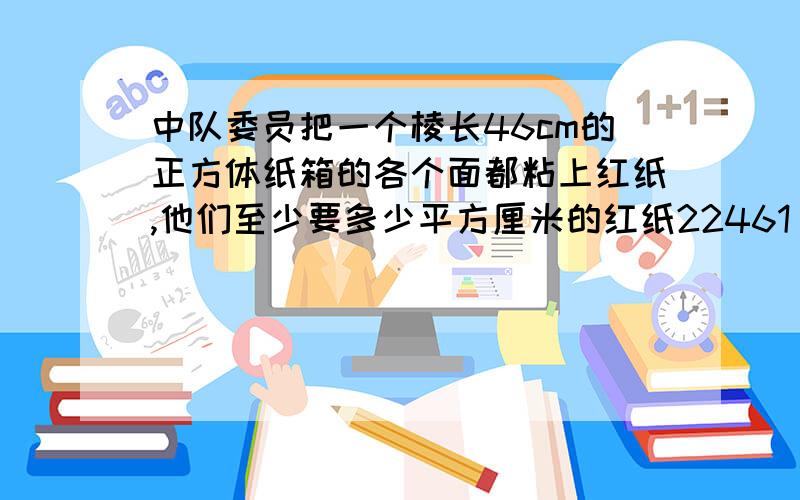 中队委员把一个棱长46cm的正方体纸箱的各个面都粘上红纸,他们至少要多少平方厘米的红纸22461