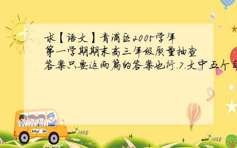 求【语文】青浦区2005学年第一学期期末高三年级质量抽查答案只要这两篇的答案也行.7．文中五个自然段各写了一位唐宋时代的词人,请写出其中的三位并标上段号.（3分）段 号姓 名8．第①