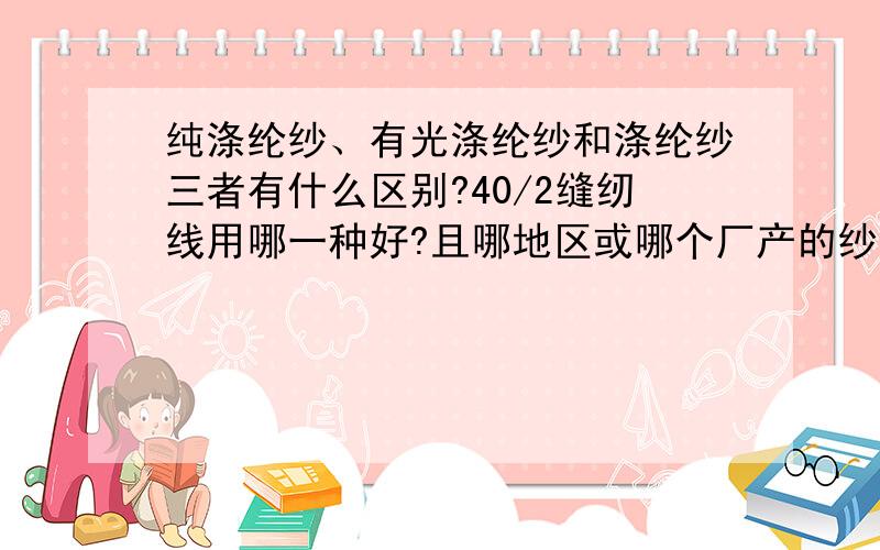 纯涤纶纱、有光涤纶纱和涤纶纱三者有什么区别?40/2缝纫线用哪一种好?且哪地区或哪个厂产的纱质量最好?