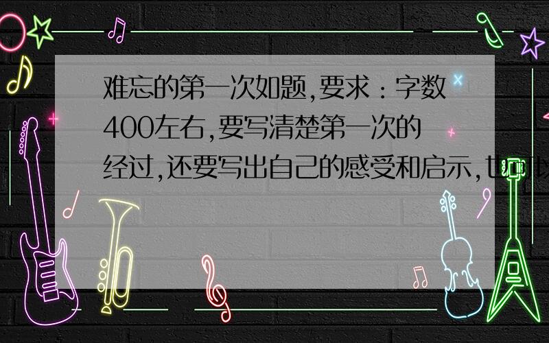 难忘的第一次如题,要求：字数400左右,要写清楚第一次的经过,还要写出自己的感受和启示,也可以写对当时的“我”的看法