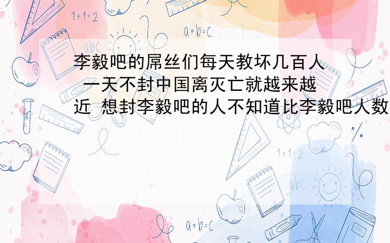 李毅吧的屌丝们每天教坏几百人 一天不封中国离灭亡就越来越近 想封李毅吧的人不知道比李毅吧人数多多少 整天内涵内涵内个鸟啊