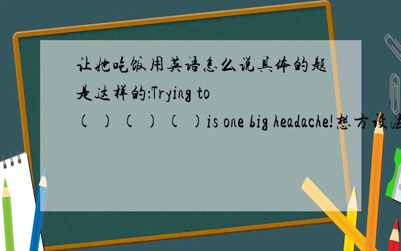 让她吃饭用英语怎么说具体的题是这样的：Trying to( ) ( ) ( )is one big headache!想方设法让她吃饭是令人头疼的事!我希望吸烟的人们最好不要在公共场所吸烟。I hope somkers( )( )( )( )in pubilc.