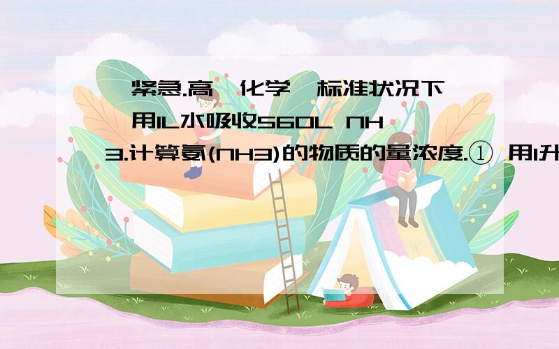 【紧急.高一化学】标准状况下,用1L水吸收560L NH3.计算氨(NH3)的物质的量浓度.① 用1升水吸收560升的氨气（标准状况）,所得氨水密度0．90g/cm3求用水吸收氨气后所得溶液的物质的量浓度② 标准