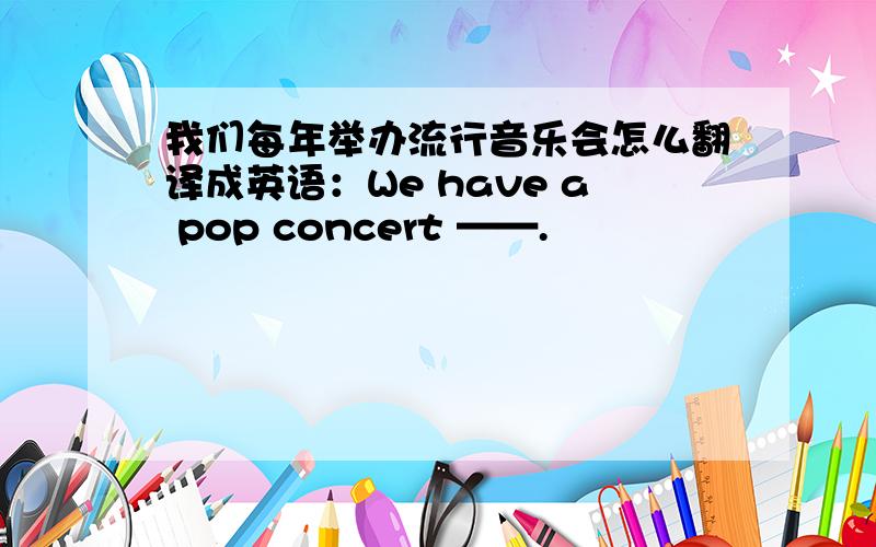 我们每年举办流行音乐会怎么翻译成英语：We have a pop concert ——.