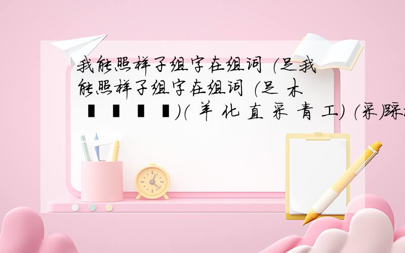 我能照样子组字在组词 （足我能照样子组字在组词 （足 木 忄 艹 氵 纟）（ 羊 化 直 采 青 工） （采）踩水（ ）______（ ）_________ （ ）_______（ ）_______（ ）______