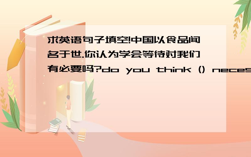 求英语句子填空!中国以食品闻名于世.你认为学会等待对我们有必要吗?do you think () necessary ()()()()()()?我一到北京机会给你打电话.i will call you ()()() i ()()beijing.我们今天吃鱼不吃鸡.we will have fis