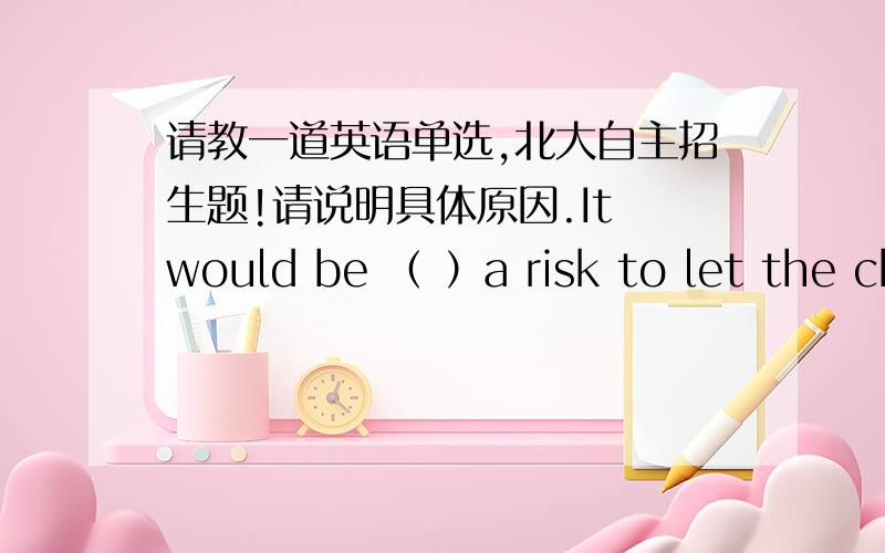 请教一道英语单选,北大自主招生题!请说明具体原因.It would be （ ）a risk to let the child go to school by himself.A.following B.passing C.running D.carrying