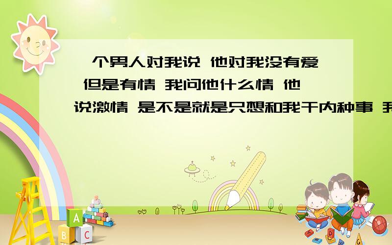 一个男人对我说 他对我没有爱 但是有情 我问他什么情 他说激情 是不是就是只想和我干内种事 我说你拿我当发泄的工具呢 他说发泄,找谁不能发泄,偏偏找你,爱是需要摩擦的!我喜欢你才会!