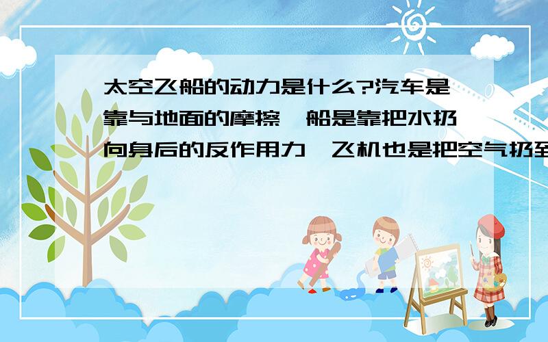 太空飞船的动力是什么?汽车是靠与地面的摩擦,船是靠把水扔向身后的反作用力,飞机也是把空气扔到身后那么太空飞船呢?也是靠燃烧出的东西在太空给它的反作用力么?那样的话好像需要很