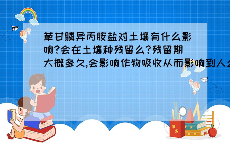 草甘膦异丙胺盐对土壤有什么影响?会在土壤种残留么?残留期大概多久,会影响作物吸收从而影响到人么?