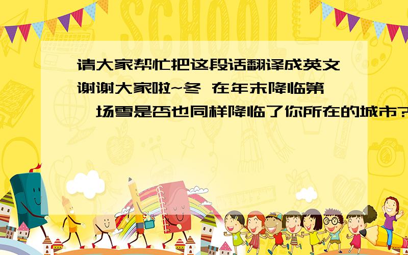 请大家帮忙把这段话翻译成英文谢谢大家啦~冬 在年末降临第一场雪是否也同样降临了你所在的城市?恍然发现已经习惯了我们彼此之间距离像是隔着冬日纷扬的大雪唯美却遥不可及所以可不