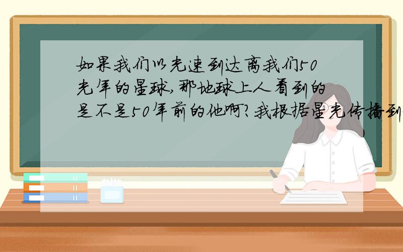 如果我们以光速到达离我们50光年的星球,那地球上人看到的是不是50年前的他啊?我根据星光传播到地球的速度来推断的地球上的人是不是看到那个星球上的他是50年前的?