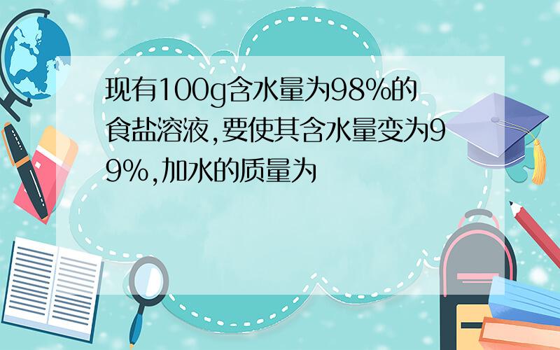 现有100g含水量为98%的食盐溶液,要使其含水量变为99%,加水的质量为