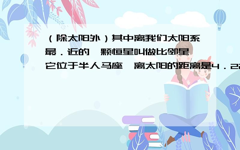 （除太阳外）其中离我们太阳系最．近的一颗恒星叫做比邻星,它位于半人马座,离太阳的距离是4．22光年.光年是天文上表示距离的单位,是指光在一年中所走的路程,约94605亿公里.4．22光年相