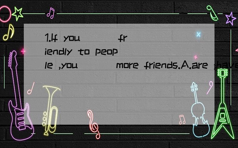 1.If you ___friendly to people ,you ___more friends.A.are ;have B.were;would have C.were; will have D.are;had2.What should Ido?Ican't sleep the night before I take a big rest.--If I were you ,Iwould _____before_____ A.listen to music ;go to bed B.lis