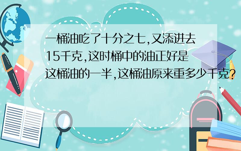 一桶油吃了十分之七,又添进去15千克,这时桶中的油正好是这桶油的一半,这桶油原来重多少千克?