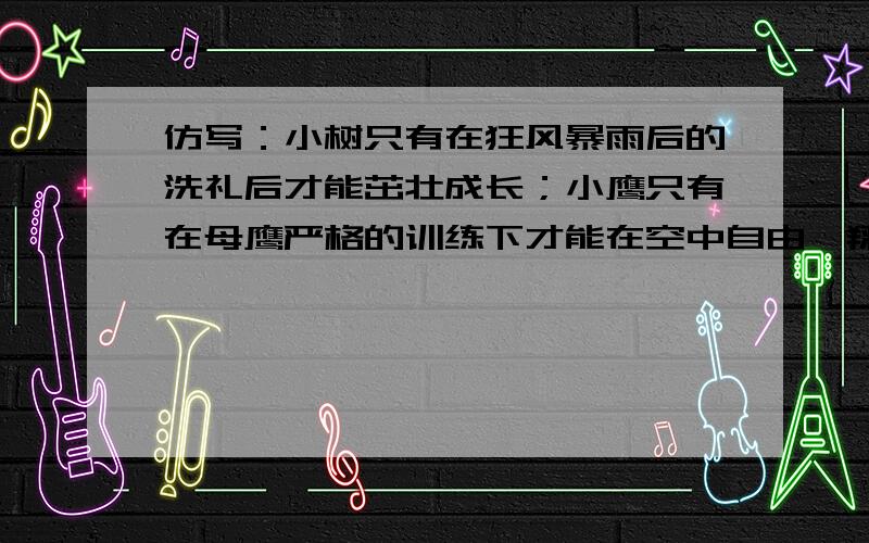 仿写：小树只有在狂风暴雨后的洗礼后才能茁壮成长；小鹰只有在母鹰严格的训练下才能在空中自由翱翔