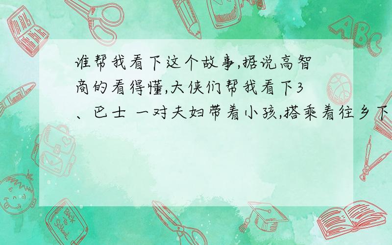 谁帮我看下这个故事,据说高智商的看得懂,大侠们帮我看下3、巴士 一对夫妇带着小孩,搭乘着往乡下的观光巴士准备回妻子的乡下老家游玩,当巴士开到山区路段间时,因为他们的小孩直吵着肚