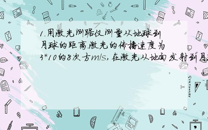 1.用激光测踞仪测量从地球到月球的距离.激光的传播速度为3*10的8次方m/s,在激光从地面发射到月球后再反射回地球的过程中,所需要的时间为2.56S,求地球到月球的距离2.上海金贸大厦,主楼高88