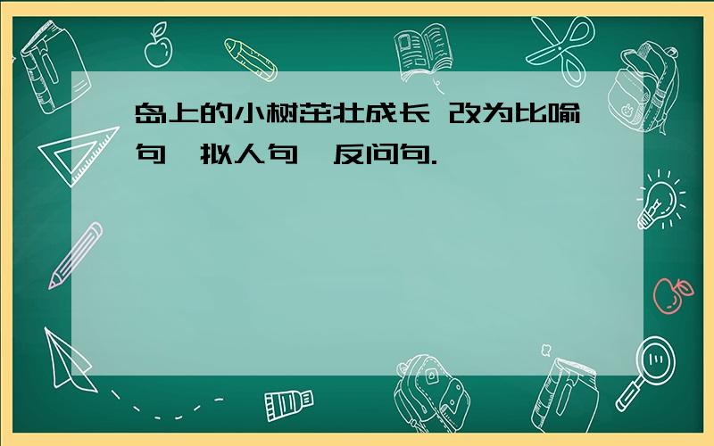 岛上的小树茁壮成长 改为比喻句,拟人句,反问句.