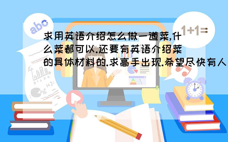 求用英语介绍怎么做一道菜,什么菜都可以.还要有英语介绍菜的具体材料的.求高手出现.希望尽快有人回答.忘了说,希望中英文都有,不然我看不懂,哈哈!