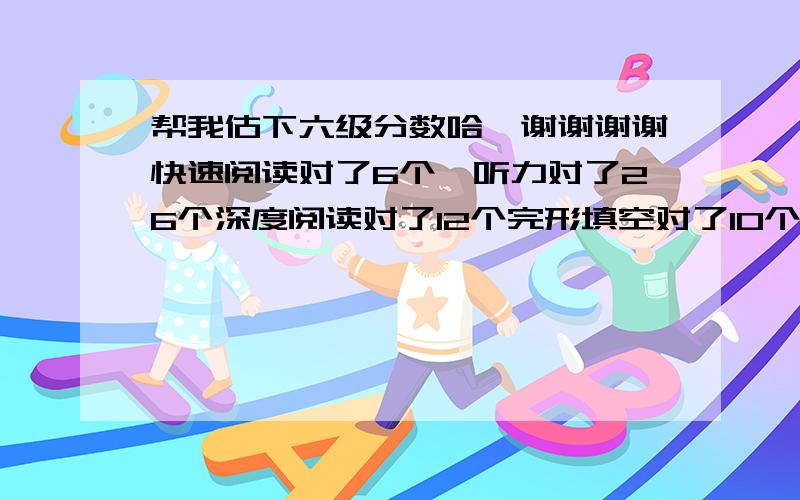 帮我估下六级分数哈,谢谢谢谢快速阅读对了6个,听力对了26个深度阅读对了12个完形填空对了10个翻译算对了3个吧作文一般小女子跪谢了.