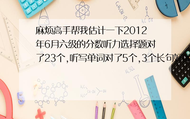 麻烦高手帮我估计一下2012年6月六级的分数听力选择题对了23个,听写单词对了5个,3个长句好像对了1句快速阅读对了6个,仔细阅读对了7个（包括问答题）完型对了13个翻译对了3个作文写得一般.