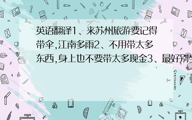 英语翻译1、来苏州旅游要记得带伞,江南多雨2、不用带太多东西,身上也不要带太多现金3、最好别坐人力三轮车,因为可能会被骗4、你可以在旅行社找到这份宣传单