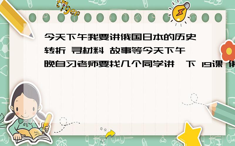 今天下午我要讲俄国日本的历史转折 寻材料 故事等今天下午晚自习老师要找几个同学讲一下 19课 俄国日本的历史转折寻找一点材料 板书 演讲方法等 麻烦给一些好的最好有生动的故事 和类