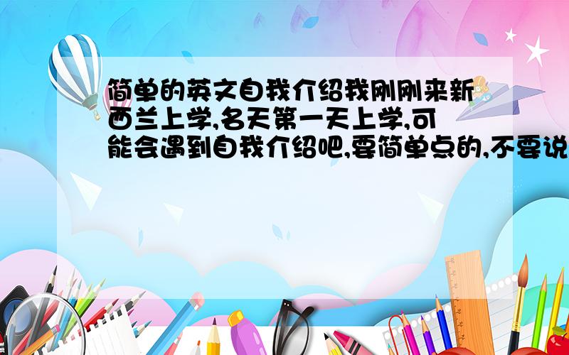 简单的英文自我介绍我刚刚来新西兰上学,名天第一天上学,可能会遇到自我介绍吧,要简单点的,不要说什么个人爱好的,我是女生，但英语水平不太好