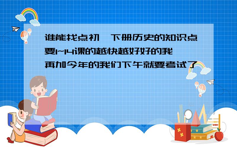 谁能找点初一下册历史的知识点要1~14课的越快越好好的我再加今年的我们下午就要考试了