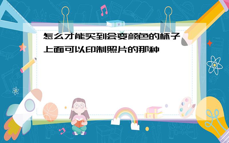 怎么才能买到会变颜色的杯子,上面可以印制照片的那种