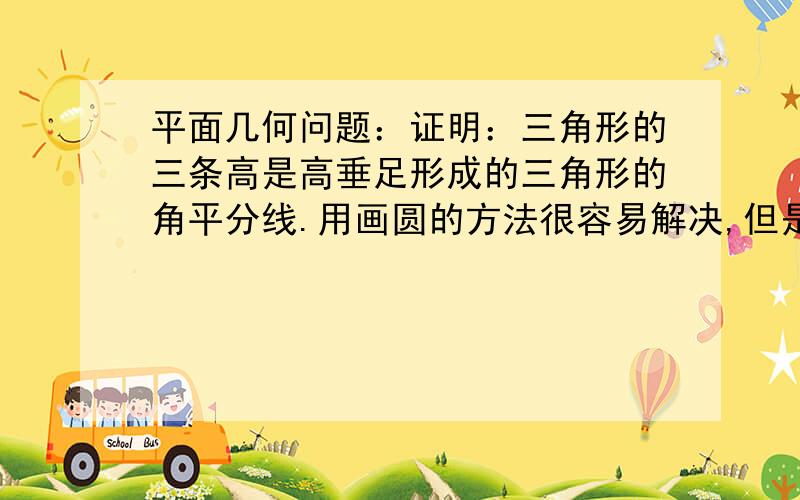 平面几何问题：证明：三角形的三条高是高垂足形成的三角形的角平分线.用画圆的方法很容易解决,但是我想知道只用直线形的知识能不能解决呢?