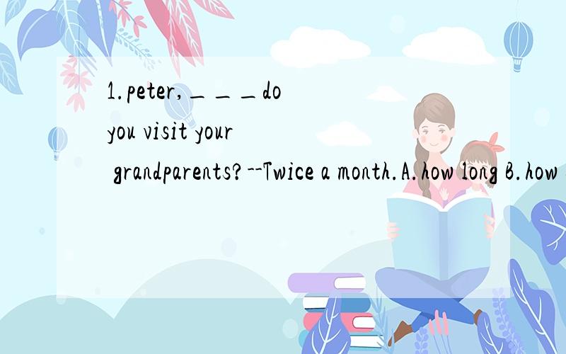 1.peter,___do you visit your grandparents?--Twice a month.A.how long B.how soon C.how far D.how often.2.It's a good season for ___a snowman.A.make B.makes C.making D,made.3.---how much does it cost to build the library.--Four ____yuan.A.million B.mil