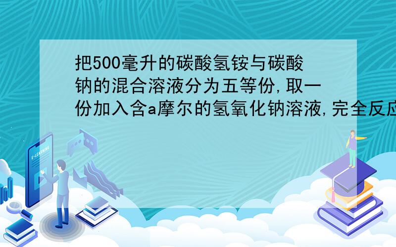 把500毫升的碳酸氢铵与碳酸钠的混合溶液分为五等份,取一份加入含a摩尔的氢氧化钠溶液,完全反应,再取一份加入含b摩尔HCL的盐酸,完全反应,问原溶液中钠离子的物质的量详细过程告诉大家一